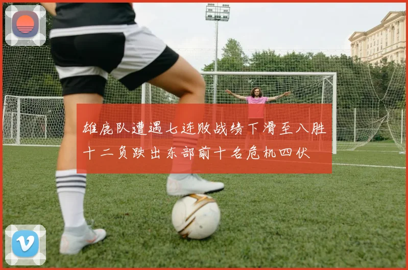 雄鹿队遭遇七连败战绩下滑至八胜十二负跌出东部前十名危机四伏