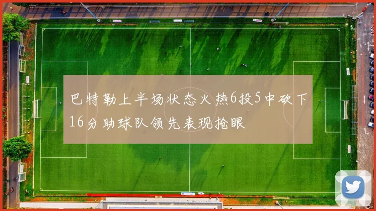 巴特勒上半场状态火热6投5中砍下16分助球队领先表现抢眼