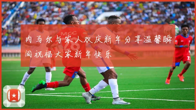 内马尔与家人欢庆新年分享温馨瞬间祝福大家新年快乐