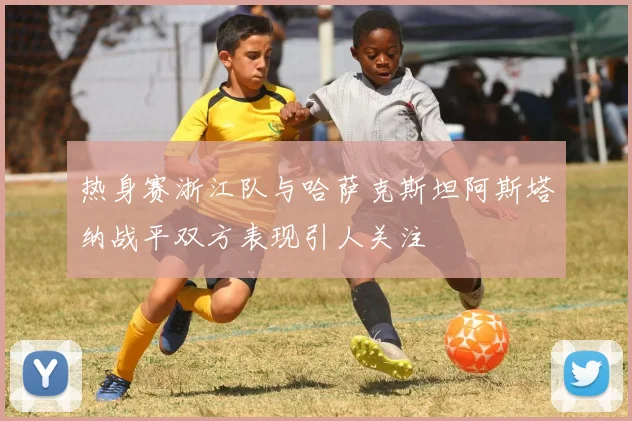 热身赛浙江队与哈萨克斯坦阿斯塔纳战平双方表现引人关注