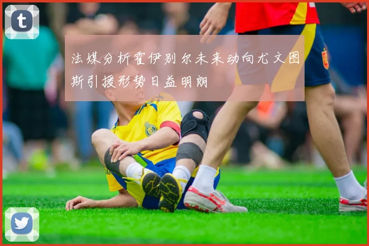法媒分析霍伊别尔未来动向尤文图斯引援形势日益明朗