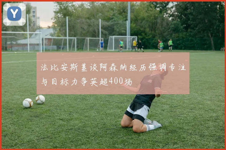 法比安斯基谈阿森纳经历强调专注与目标力争英超400场