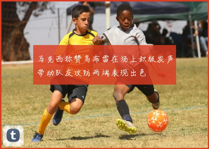马克西称赞乌布雷在场上积极发声带动队友攻防两端表现出色