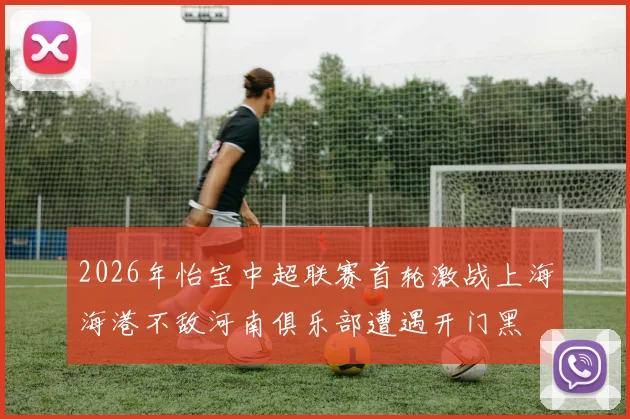 2026年怡宝中超联赛首轮激战上海海港不敌河南俱乐部遭遇开门黑
