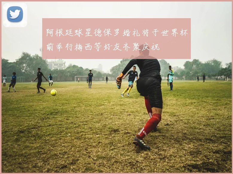 阿根廷球星德保罗婚礼将于世界杯前举行梅西等好友齐聚庆祝