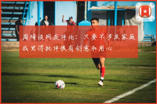 周琦谈网友评论：只要不涉及家庭我觉得批评很有创意和用心