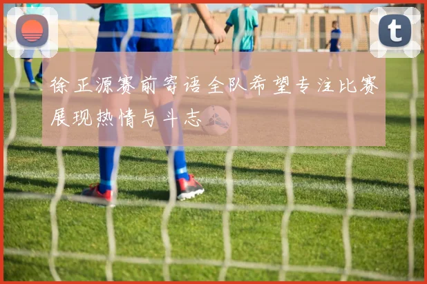 徐正源赛前寄语全队希望专注比赛展现热情与斗志