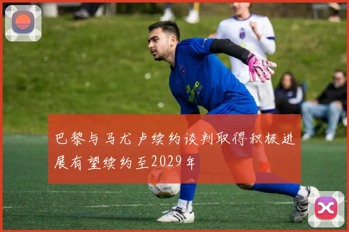 巴黎与马尤卢续约谈判取得积极进展有望续约至2029年