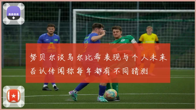 努贝尔谈乌尔比希表现与个人未来否认传闻称每年都有不同猜测