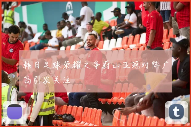 韩日足球荣耀之争蔚山亚冠对阵广岛引发关注