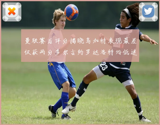 曼联赛后评分揭晓乌加特表现最差仅获两分多尔古约罗达洛特均低迷仅得四分