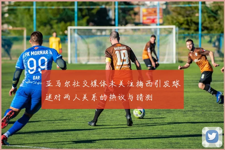 亚马尔社交媒体未关注梅西引发球迷对两人关系的热议与猜测