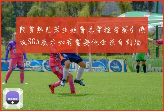 阿贾热巴若生娃普总孕检考察引热议SGA表示如有需要他会亲自到场